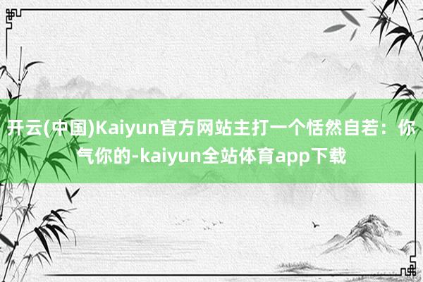 开云(中国)Kaiyun官方网站主打一个恬然自若:你气你的-kaiyun全站体育app下载