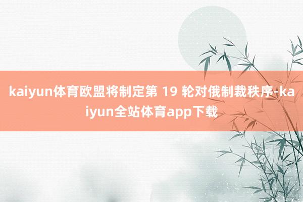 kaiyun体育欧盟将制定第 19 轮对俄制裁秩序-kaiyun全站体育app下载