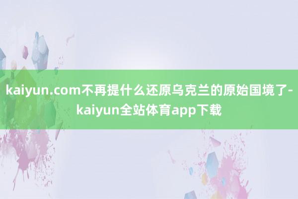 kaiyun.com不再提什么还原乌克兰的原始国境了-kaiyun全站体育app下载