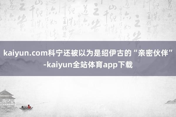 kaiyun.com科宁还被以为是绍伊古的“亲密伙伴”-kaiyun全站体育app下载