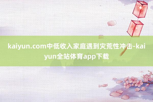 kaiyun.com中低收入家庭遇到灾荒性冲击-kaiyun全站体育app下载