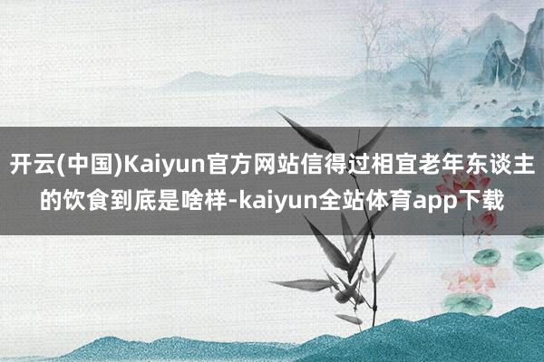 开云(中国)Kaiyun官方网站信得过相宜老年东谈主的饮食到底是啥样-kaiyun全站体育app下载