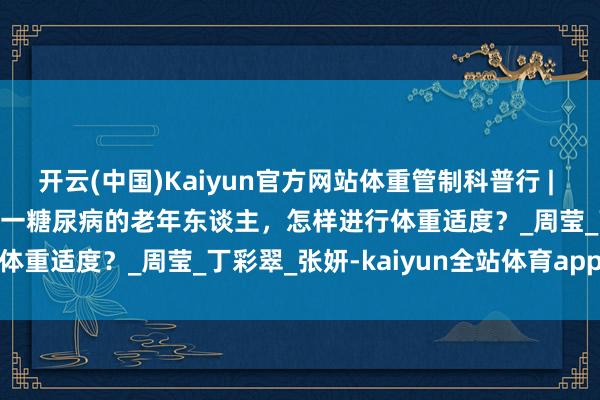 开云(中国)Kaiyun官方网站体重管制科普行 | 体重管制100问——肥美统一糖尿病的老年东谈主，怎样进行体重适度？_周莹_丁彩翠_张妍-kaiyun全站体育app下载
