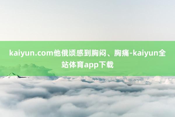 kaiyun.com他俄顷感到胸闷、胸痛-kaiyun全站体育app下载