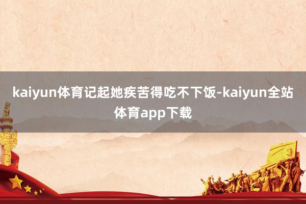 kaiyun体育记起她疾苦得吃不下饭-kaiyun全站体育app下载