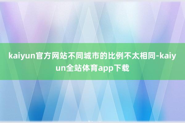 kaiyun官方网站不同城市的比例不太相同-kaiyun全站体育app下载