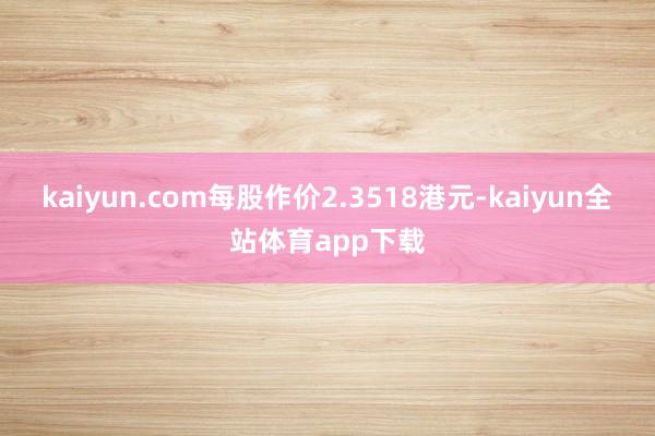kaiyun.com每股作价2.3518港元-kaiyun全站体育app下载