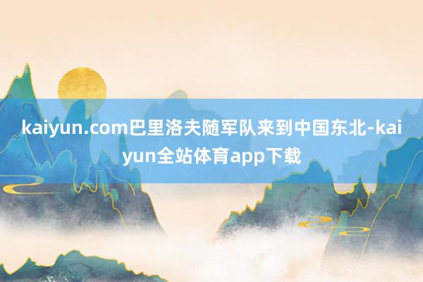 kaiyun.com巴里洛夫随军队来到中国东北-kaiyun全站体育app下载