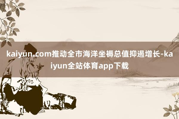 kaiyun.com推动全市海洋坐褥总值抑遏增长-kaiyun全站体育app下载