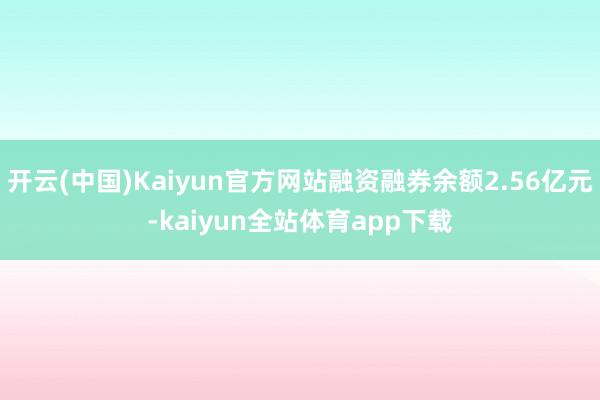 开云(中国)Kaiyun官方网站融资融券余额2.56亿元-kaiyun全站体育app下载
