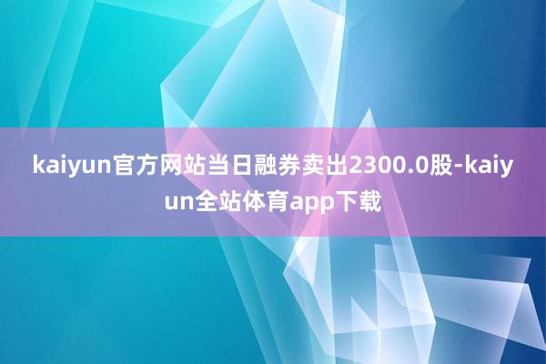 kaiyun官方网站当日融券卖出2300.0股-kaiyun全站体育app下载