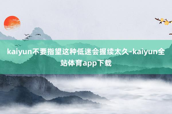 kaiyun不要指望这种低迷会握续太久-kaiyun全站体育app下载