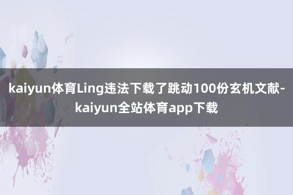 kaiyun体育Ling违法下载了跳动100份玄机文献-kaiyun全站体育app下载