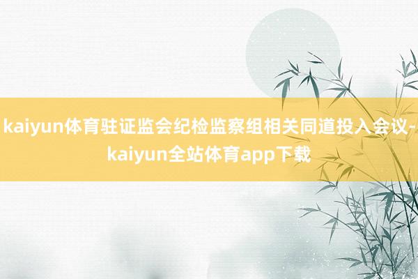 kaiyun体育驻证监会纪检监察组相关同道投入会议-kaiyun全站体育app下载
