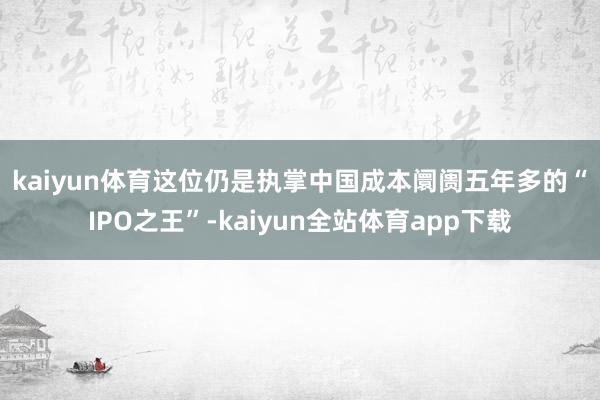 kaiyun体育　　这位仍是执掌中国成本阛阓五年多的“IPO之王”-kaiyun全站体育app下载