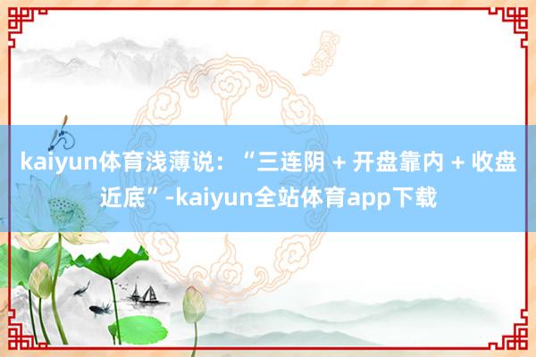 kaiyun体育浅薄说:“三连阴 + 开盘靠内 + 收盘近底”-kaiyun全站体育app下载