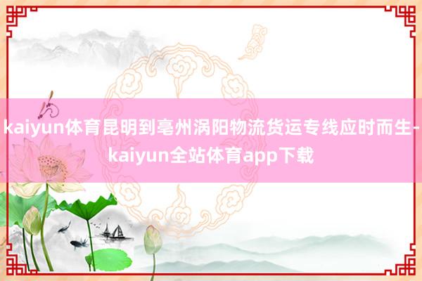kaiyun体育昆明到亳州涡阳物流货运专线应时而生-kaiyun全站体育app下载