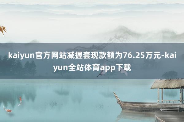 kaiyun官方网站减握套现款额为76.25万元-kaiyun全站体育app下载