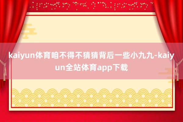 kaiyun体育咱不得不猜猜背后一些小九九-kaiyun全站体育app下载