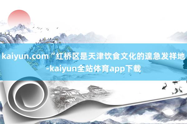 kaiyun.com“红桥区是天津饮食文化的遑急发祥地-kaiyun全站体育app下载