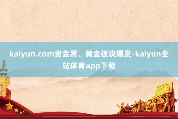 kaiyun.com贵金属、黄金板块爆发-kaiyun全站体育app下载
