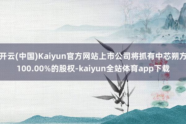 开云(中国)Kaiyun官方网站上市公司将抓有中芯朔方100.00%的股权-kaiyun全站体育app下载