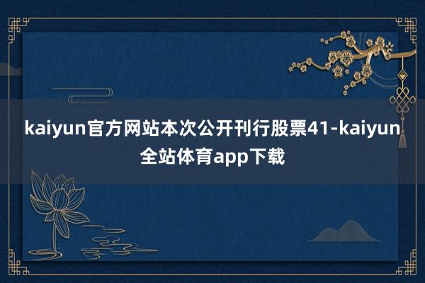 kaiyun官方网站本次公开刊行股票41-kaiyun全站体育app下载