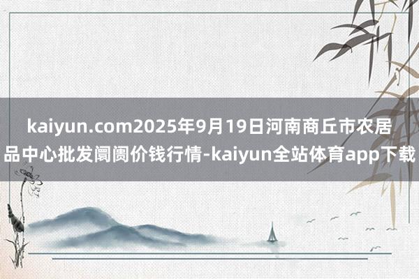 kaiyun.com2025年9月19日河南商丘市农居品中心批发阛阓价钱行情-kaiyun全站体育app下载