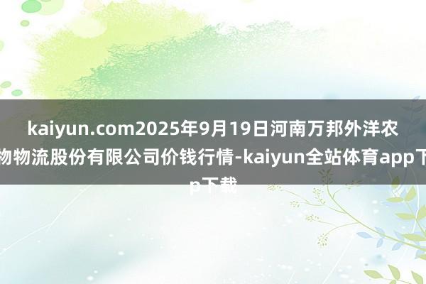 kaiyun.com2025年9月19日河南万邦外洋农产物物流股份有限公司价钱行情-kaiyun全站体育app下载