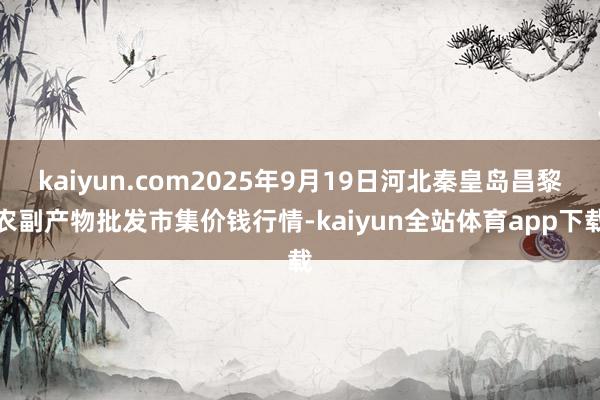 kaiyun.com2025年9月19日河北秦皇岛昌黎农副产物批发市集价钱行情-kaiyun全站体育app下载