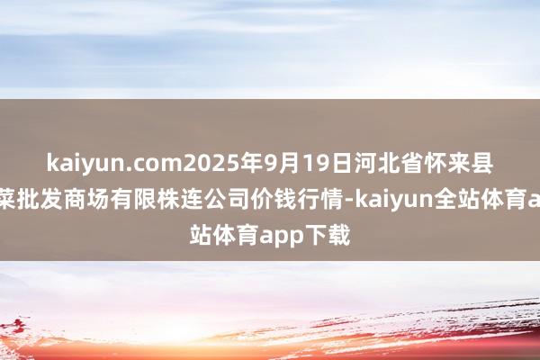 kaiyun.com2025年9月19日河北省怀来县京西果菜批发商场有限株连公司价钱行情-kaiyun全站体育app下载