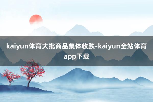 kaiyun体育　　大批商品集体收跌-kaiyun全站体育app下载