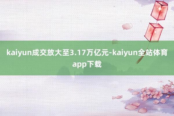 kaiyun成交放大至3.17万亿元-kaiyun全站体育app下载