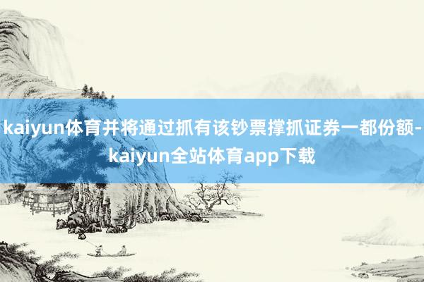 kaiyun体育并将通过抓有该钞票撑抓证券一都份额-kaiyun全站体育app下载