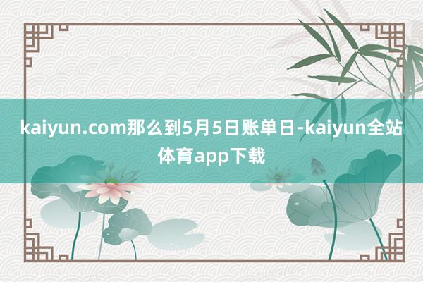 kaiyun.com那么到5月5日账单日-kaiyun全站体育app下载