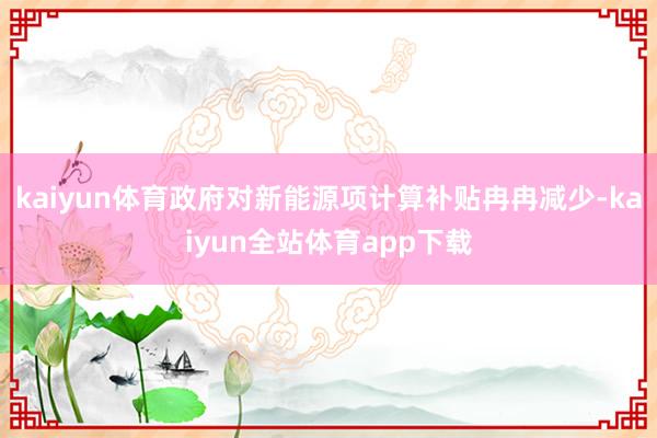 kaiyun体育政府对新能源项计算补贴冉冉减少-kaiyun全站体育app下载