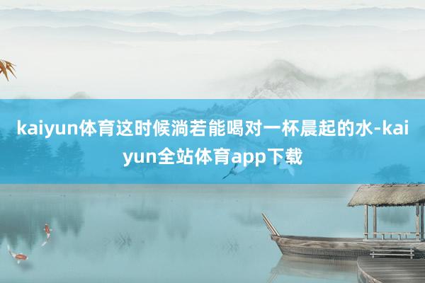 kaiyun体育这时候淌若能喝对一杯晨起的水-kaiyun全站体育app下载