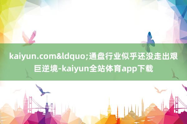 kaiyun.com&ldquo;通盘行业似乎还没走出艰巨逆境-kaiyun全站体育app下载