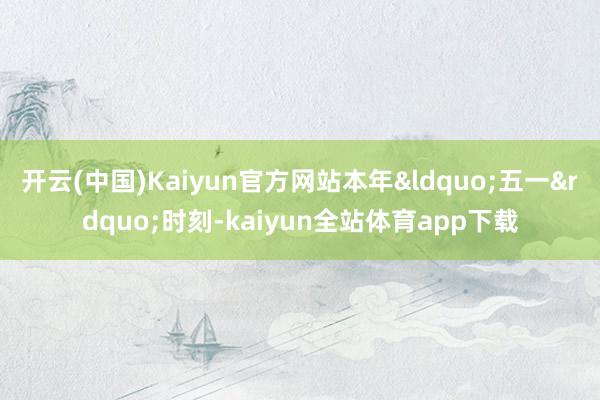 开云(中国)Kaiyun官方网站本年&ldquo;五一&rdquo;时刻-kaiyun全站体育app下载