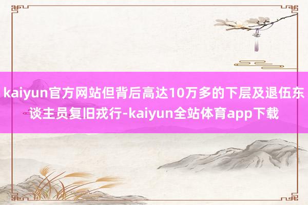 kaiyun官方网站但背后高达10万多的下层及退伍东谈主员复旧戎行-kaiyun全站体育app下载