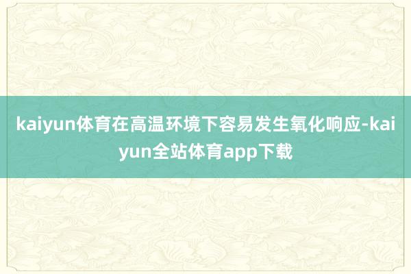 kaiyun体育在高温环境下容易发生氧化响应-kaiyun全站体育app下载