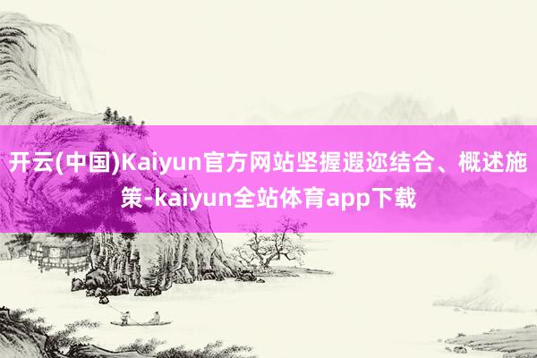 开云(中国)Kaiyun官方网站坚握遐迩结合、概述施策-kaiyun全站体育app下载