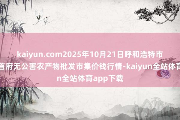 kaiyun.com2025年10月21日呼和浩特市好意思通首府无公害农产物批发市集价钱行情-kaiyun全站体育app下载