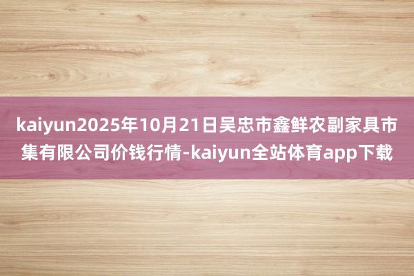kaiyun2025年10月21日吴忠市鑫鲜农副家具市集有限公司价钱行情-kaiyun全站体育app下载