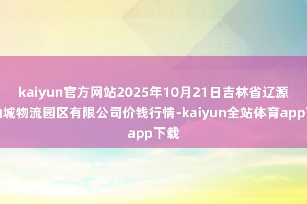 kaiyun官方网站2025年10月21日吉林省辽源市仙城物流园区有限公司价钱行情-kaiyun全站体育app下载