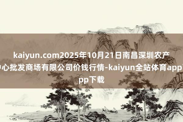 kaiyun.com2025年10月21日南昌深圳农产物中心批发商场有限公司价钱行情-kaiyun全站体育app下载