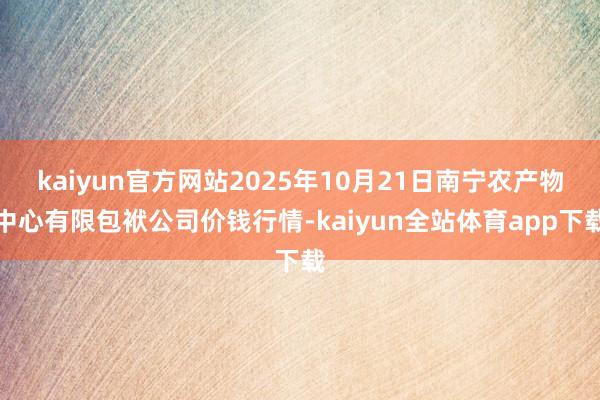 kaiyun官方网站2025年10月21日南宁农产物中心有限包袱公司价钱行情-kaiyun全站体育app下载