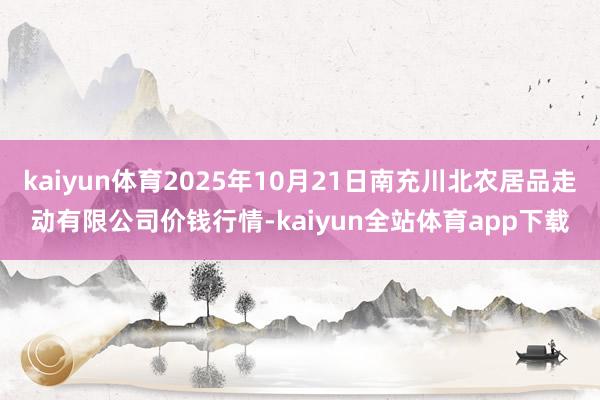 kaiyun体育2025年10月21日南充川北农居品走动有限公司价钱行情-kaiyun全站体育app下载