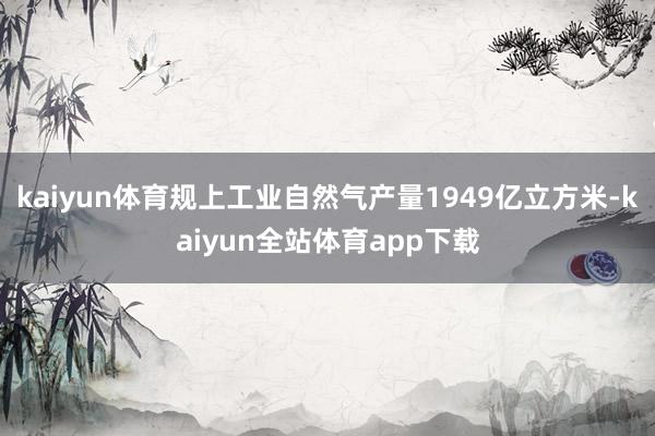 kaiyun体育规上工业自然气产量1949亿立方米-kaiyun全站体育app下载