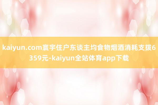kaiyun.com寰宇住户东谈主均食物烟酒消耗支拨6359元-kaiyun全站体育app下载